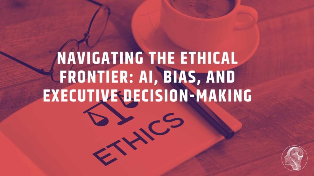 Navigating the Ethical Frontier: AI, Bias, and Executive Decision-Making